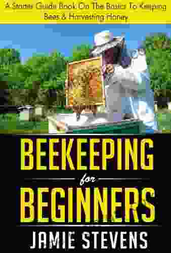 Beekeeping For Beginners: A Starter Guide On The Basics To Keeping Bees Harvesting Honey (Beekeeping 1)