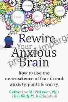 Rewire Your Anxious Brain: How To Use The Neuroscience Of Fear To End Anxiety Panic And Worry