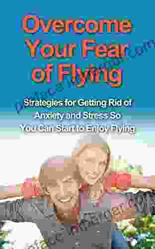 Overcome Your Fear Of Flying: Strategies For Getting Rid Of Anxiety And Stress So You Can Start To Enjoy Flying