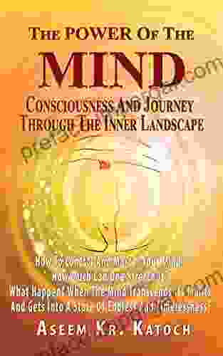 THE POWER OF THE MIND CONSCIOUSNESS AND JOURNEY THROUGH THE INNER LANDSCAPE: How To Control And Master Your Mind? How Much Can One Stretch It? What Happens When The Mind Transcends Its Limits?